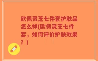 欧佩灵芝七件套护肤品怎么样(欧佩灵芝七件套，如何评价护肤效果？)