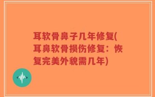 耳软骨鼻子几年修复(耳鼻软骨损伤修复：恢复完美外貌需几年)