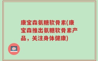 康宝森氨糖软骨素(康宝森推出氨糖软骨素产品，关注身体健康)
