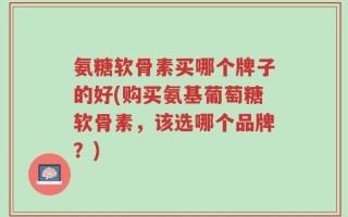 氨糖软骨素买哪个牌子的好(购买氨基葡萄糖软骨素，该选哪个品牌？)