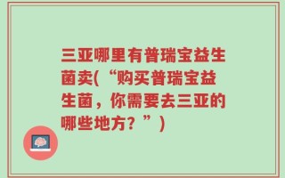三亚哪里有普瑞宝益生菌卖(“购买普瑞宝益生菌，你需要去三亚的哪些地方？”)