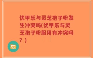 优甲乐与灵芝孢子粉发生冲突吗(优甲乐与灵芝孢子粉服用有冲突吗？)