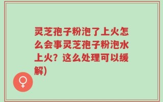 灵芝孢子粉泡了上火怎么会事灵芝孢子粉泡水上火？这么处理可以缓解)