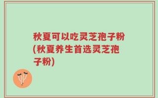 秋夏可以吃灵芝孢子粉(秋夏养生首选灵芝孢子粉)