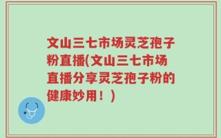 文山三七市场灵芝孢子粉直播(文山三七市场直播分享灵芝孢子粉的健康妙用！)
