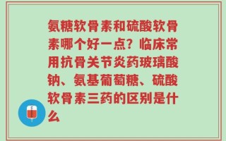 氨糖软骨素和硫酸软骨素哪个好一点？临床常用抗骨关节炎药玻璃酸钠、氨基葡萄糖、硫酸软骨素三药的区别是什么