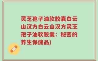 灵芝孢子油软胶囊白云山汉方白云山汉方灵芝孢子油软胶囊：秘密的养生保健品)
