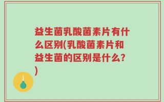 益生菌乳酸菌素片有什么区别(乳酸菌素片和益生菌的区别是什么？)