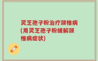 灵芝孢子粉治疗颈椎病(用灵芝孢子粉缓解颈椎病症状)