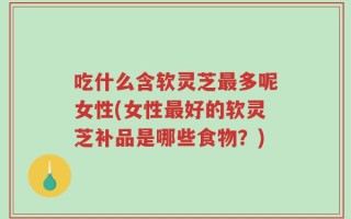 吃什么含软灵芝最多呢女性(女性最好的软灵芝补品是哪些食物？)