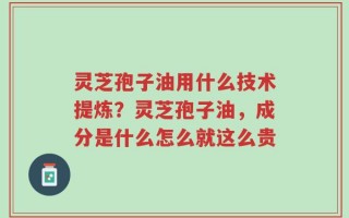 灵芝孢子油用什么技术提炼？灵芝孢子油，成分是什么怎么就这么贵