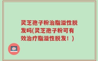 灵芝孢子粉治脂溢性脱发吗(灵芝孢子粉可有效治疗脂溢性脱发！)