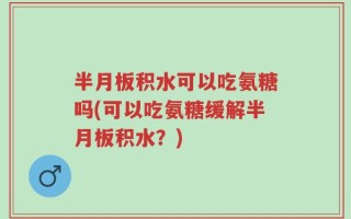 半月板积水可以吃氨糖吗(可以吃氨糖缓解半月板积水？)