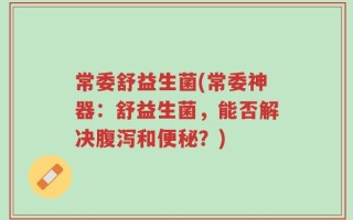 常委舒益生菌(常委神器：舒益生菌，能否解决腹泻和便秘？)