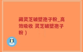 藏灵芝破壁孢子粉_高效吸收 灵芝破壁孢子粉 )