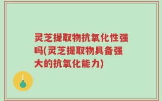 灵芝提取物抗氧化性强吗(灵芝提取物具备强大的抗氧化能力)