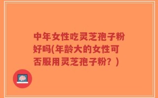 中年女性吃灵芝孢子粉好吗(年龄大的女性可否服用灵芝孢子粉？)