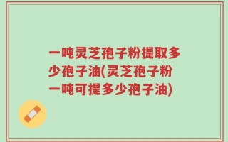 一吨灵芝孢子粉提取多少孢子油(灵芝孢子粉一吨可提多少孢子油)
