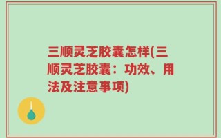 三顺灵芝胶囊怎样(三顺灵芝胶囊：功效、用法及注意事项)