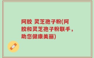 阿胶 灵芝孢子粉(阿胶和灵芝孢子粉联手，助您健康美丽)