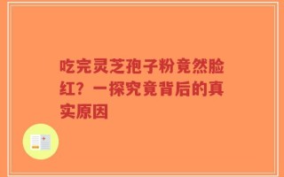 吃完灵芝孢子粉竟然脸红？一探究竟背后的真实原因