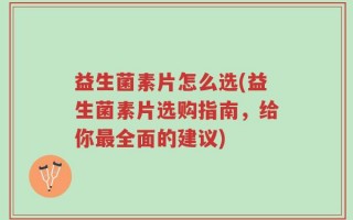 益生菌素片怎么选(益生菌素片选购指南，给你最全面的建议)