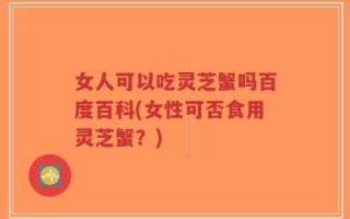 女人可以吃灵芝蟹吗百度百科(女性可否食用灵芝蟹？)