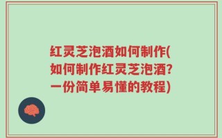 红灵芝泡酒如何制作(如何制作红灵芝泡酒？一份简单易懂的教程)
