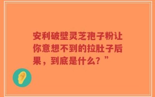 安利破壁灵芝孢子粉让你意想不到的拉肚子后果，到底是什么？”