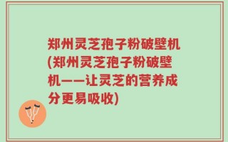 郑州灵芝孢子粉破壁机(郑州灵芝孢子粉破壁机——让灵芝的营养成分更易吸收)