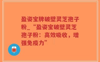盈姿宝牌破壁灵芝孢子粉_“盈姿宝破壁灵芝孢子粉：高效吸收，增强免疫力”