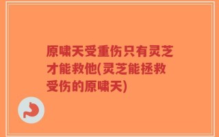 原啸天受重伤只有灵芝才能救他(灵芝能拯救受伤的原啸天)