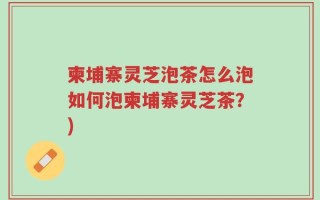柬埔寨灵芝泡茶怎么泡如何泡柬埔寨灵芝茶？)