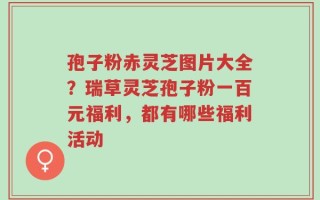 孢子粉赤灵芝图片大全？瑞草灵芝孢子粉一百元福利，都有哪些福利活动