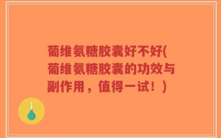 葡维氨糖胶囊好不好(葡维氨糖胶囊的功效与副作用，值得一试！)