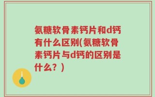 氨糖软骨素钙片和d钙有什么区别(氨糖软骨素钙片与d钙的区别是什么？)