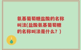 氨基葡萄糖盐酸的名称叫法(盐酸氨基葡萄糖的名称叫法是什么？)