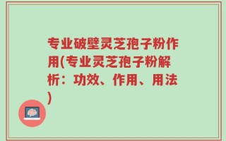 专业破壁灵芝孢子粉作用(专业灵芝孢子粉解析：功效、作用、用法)