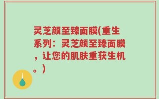 灵芝颜至臻面膜(重生系列：灵芝颜至臻面膜，让您的肌肤重获生机。)