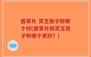 唐草片 灵芝孢子粉哪个好(唐草片和灵芝孢子粉哪个更好？)
