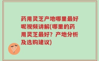 药用灵芝产地哪里最好呢视频讲解(哪里的药用灵芝最好？产地分析及选购建议)