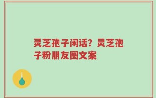 灵芝孢子闲话？灵芝孢子粉朋友圈文案