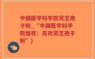 中国医学科学院灵芝孢子粉_“中国医学科学院推荐：高效灵芝孢子粉”)