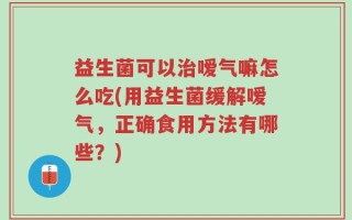 益生菌可以治嗳气嘛怎么吃(用益生菌缓解嗳气，正确食用方法有哪些？)
