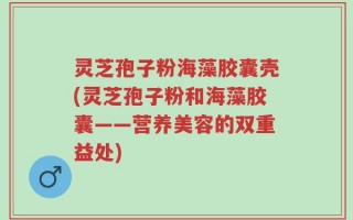 灵芝孢子粉海藻胶囊壳(灵芝孢子粉和海藻胶囊——营养美容的双重益处)