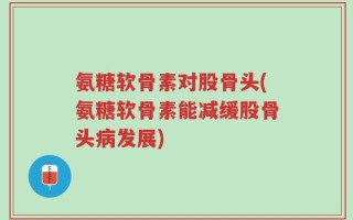 氨糖软骨素对股骨头(氨糖软骨素能减缓股骨头病发展)