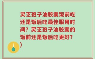 灵芝孢子油胶囊饭前吃还是饭后吃最佳服用时间？灵芝孢子油胶囊的饭前还是饭后吃更好？)