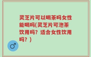 灵芝片可以喝茶吗女性能喝吗(灵芝片可泡茶饮用吗？适合女性饮用吗？)