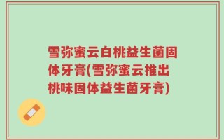 雪弥蜜云白桃益生菌固体牙膏(雪弥蜜云推出桃味固体益生菌牙膏)