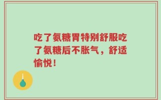 吃了氨糖胃特别舒服吃了氨糖后不胀气，舒适愉悦！